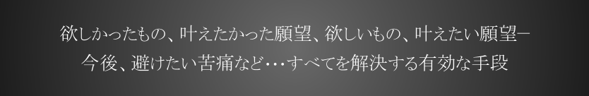 欲しかったもの、叶えたかった願望、欲しいもの、叶えたい願望　今後、避けたい苦痛など、、、すべてを解決する有効な手段として。