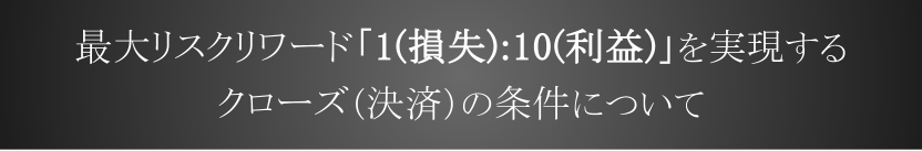 最大リスクリワード “1:10~” を実現するクローズ（決済）の条件について