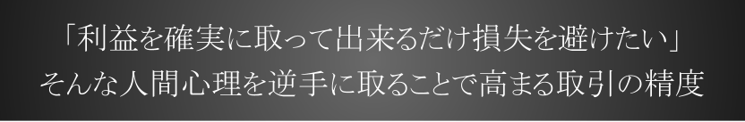 「利益を確実に取って出来るだけ損失を避けたい」そんな人間心理を逆手に取ることで高まる取引の精度